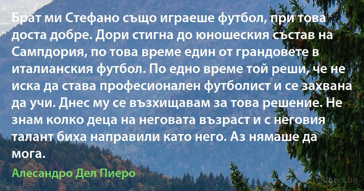 Брат ми Стефано също играеше футбол, при това доста добре. Дори стигна до юношеския състав на Сампдория, по това време един от грандовете в италианския футбол. По едно време той реши, че не иска да става професионален футболист и се захвана да учи. Днес му се възхищавам за това решение. Не знам колко деца на неговата възраст и с неговия талант биха направили като него. Аз нямаше да мога. (Алесандро Дел Пиеро)