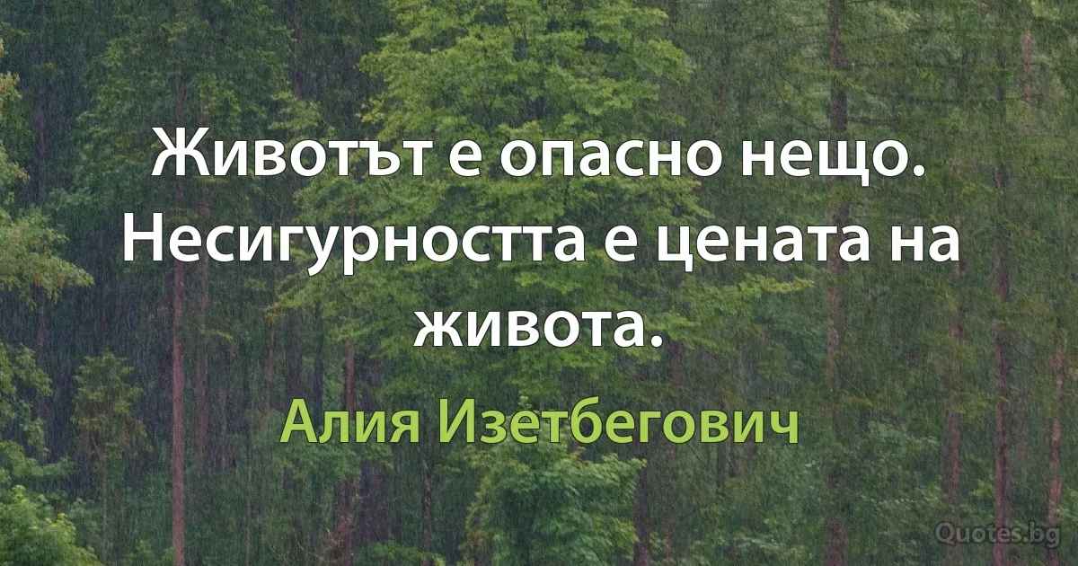 Животът е опасно нещо. Несигурността е цената на живота. (Алия Изетбегович)