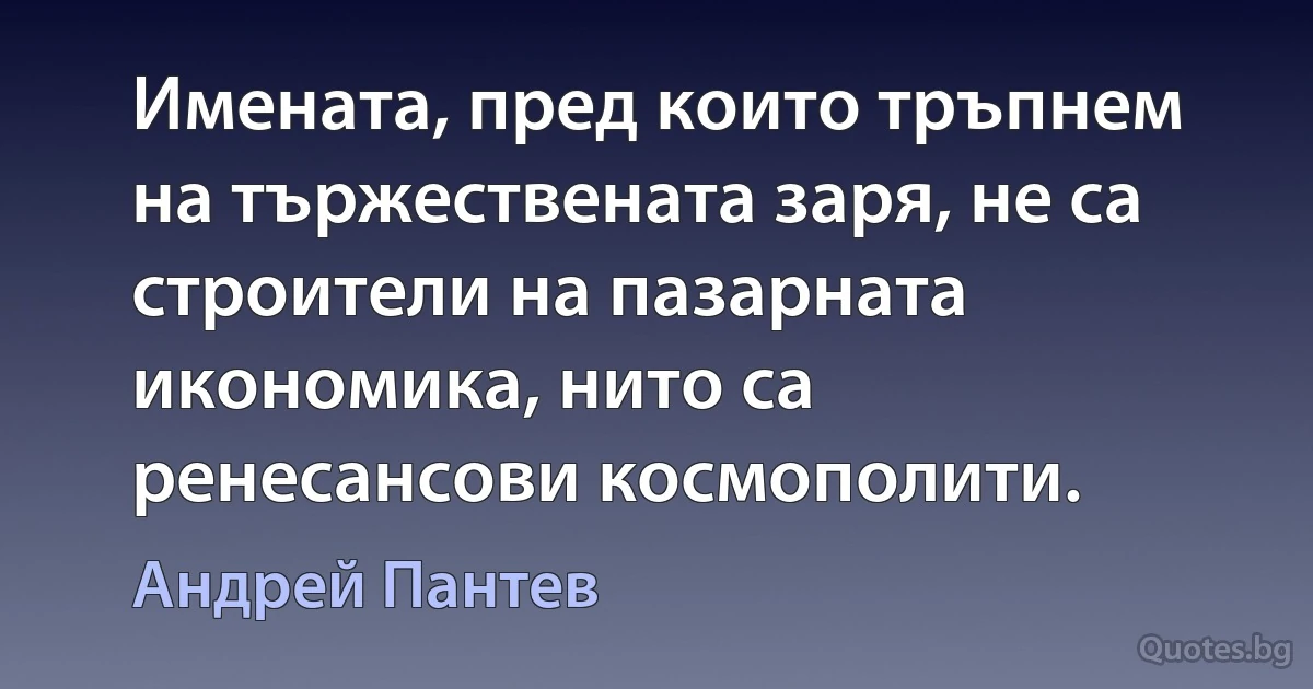 Имената, пред които тръпнем на тържествената заря, не са строители на пазарната икономика, нито са ренесансови космополити. (Андрей Пантев)