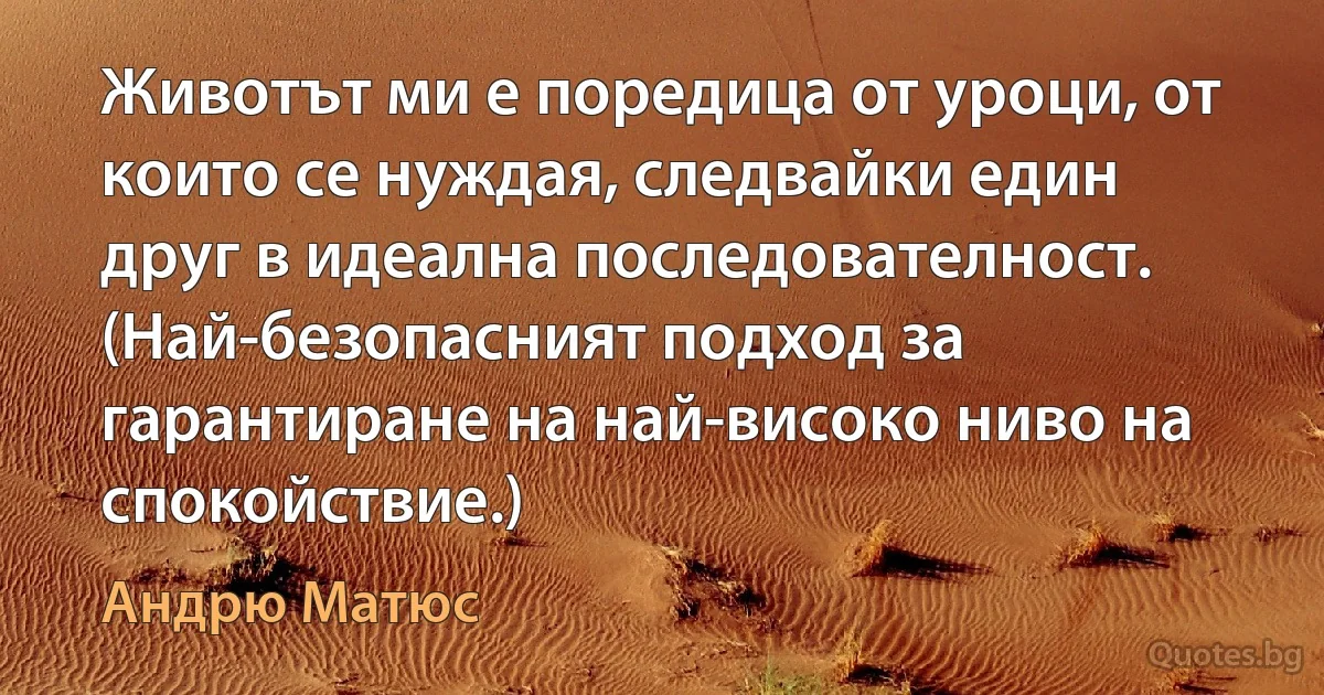 Животът ми е поредица от уроци, от които се нуждая, следвайки един друг в идеална последователност. (Най-безопасният подход за гарантиране на най-високо ниво на спокойствие.) (Андрю Матюс)