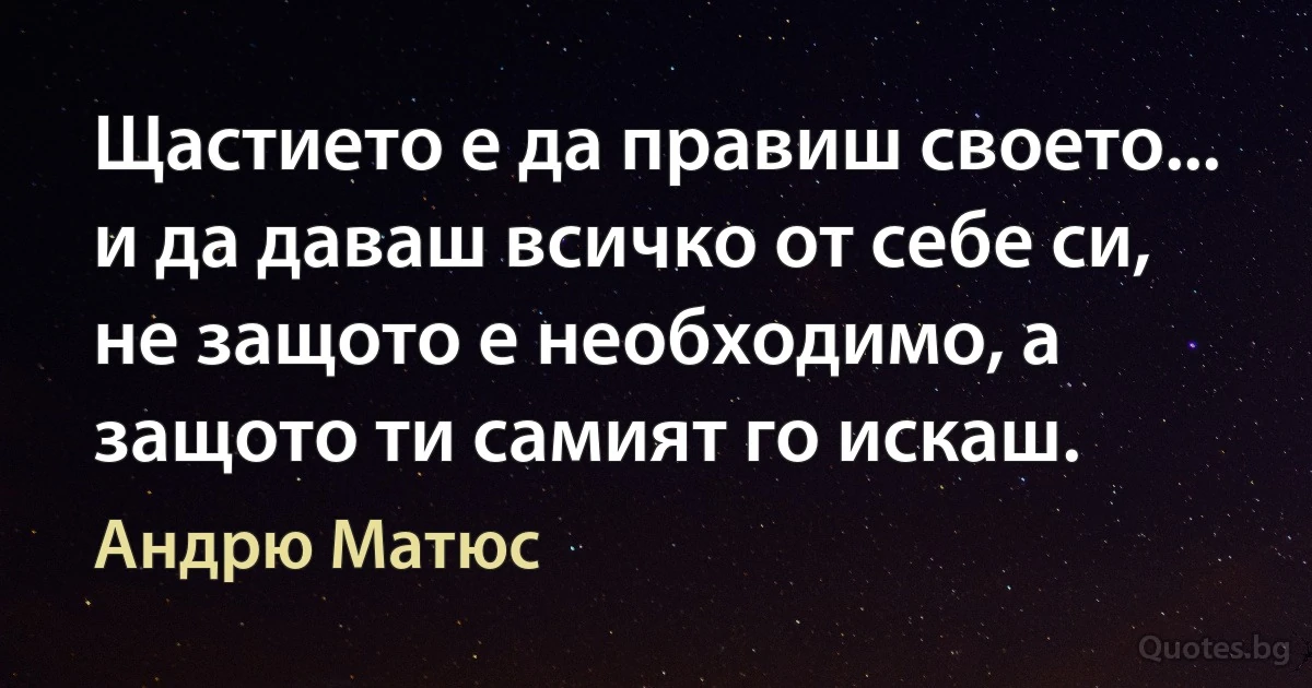 Щастието е да правиш своето... и да даваш всичко от себе си, не защото е необходимо, а защото ти самият го искаш. (Андрю Матюс)