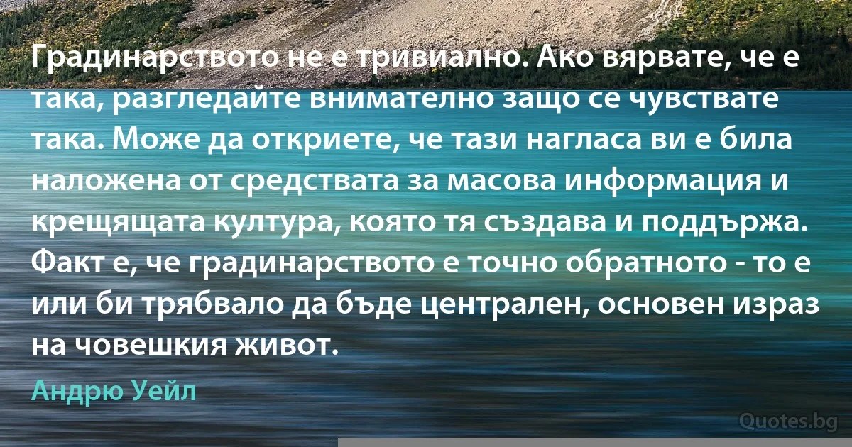 Градинарството не е тривиално. Ако вярвате, че е така, разгледайте внимателно защо се чувствате така. Може да откриете, че тази нагласа ви е била наложена от средствата за масова информация и крещящата култура, която тя създава и поддържа. Факт е, че градинарството е точно обратното - то е или би трябвало да бъде централен, основен израз на човешкия живот. (Андрю Уейл)