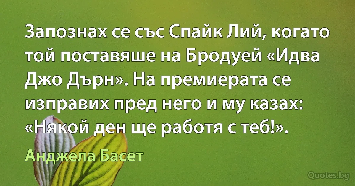 Запознах се със Спайк Лий, когато той поставяше на Бродуей «Идва Джо Дърн». На премиерата се изправих пред него и му казах: «Някой ден ще работя с теб!». (Анджела Басет)