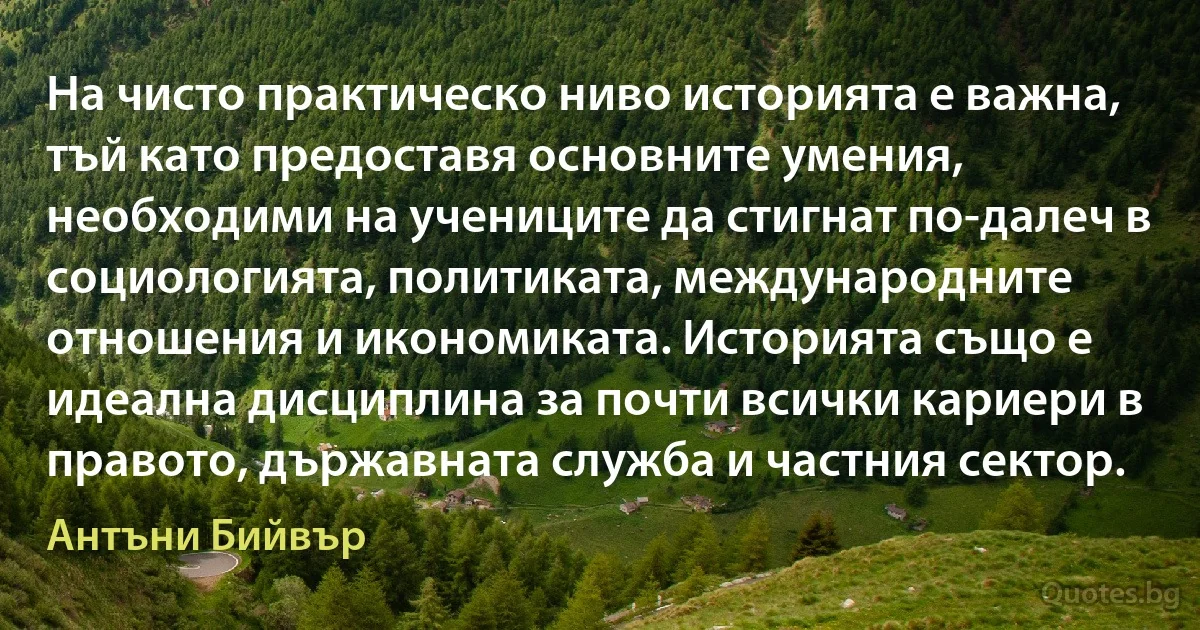 На чисто практическо ниво историята е важна, тъй като предоставя основните умения, необходими на учениците да стигнат по-далеч в социологията, политиката, международните отношения и икономиката. Историята също е идеална дисциплина за почти всички кариери в правото, държавната служба и частния сектор. (Антъни Бийвър)