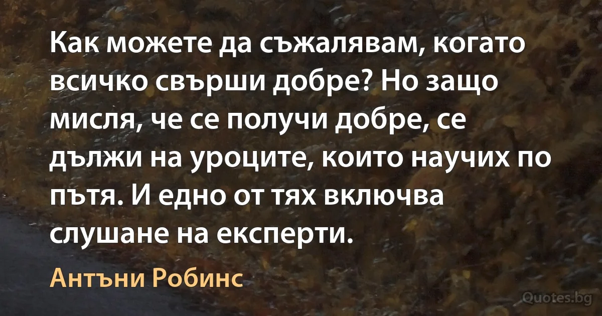 Как можете да съжалявам, когато всичко свърши добре? Но защо мисля, че се получи добре, се дължи на уроците, които научих по пътя. И едно от тях включва слушане на експерти. (Антъни Робинс)