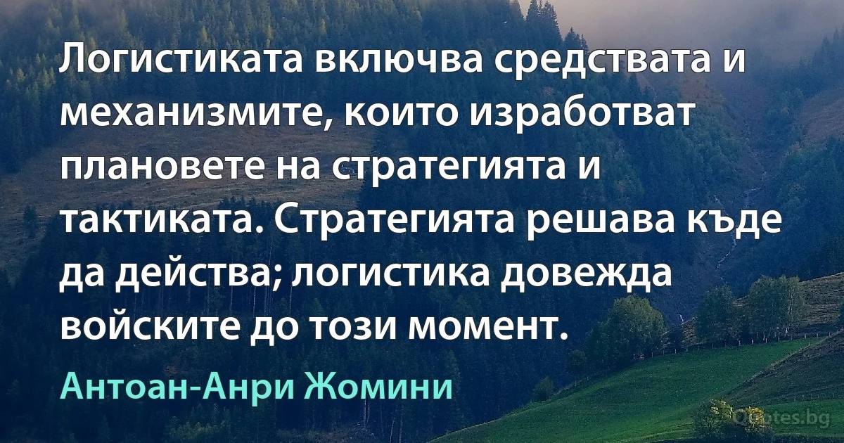 Логистиката включва средствата и механизмите, които изработват плановете на стратегията и тактиката. Стратегията решава къде да действа; логистика довежда войските до този момент. (Антоан-Анри Жомини)