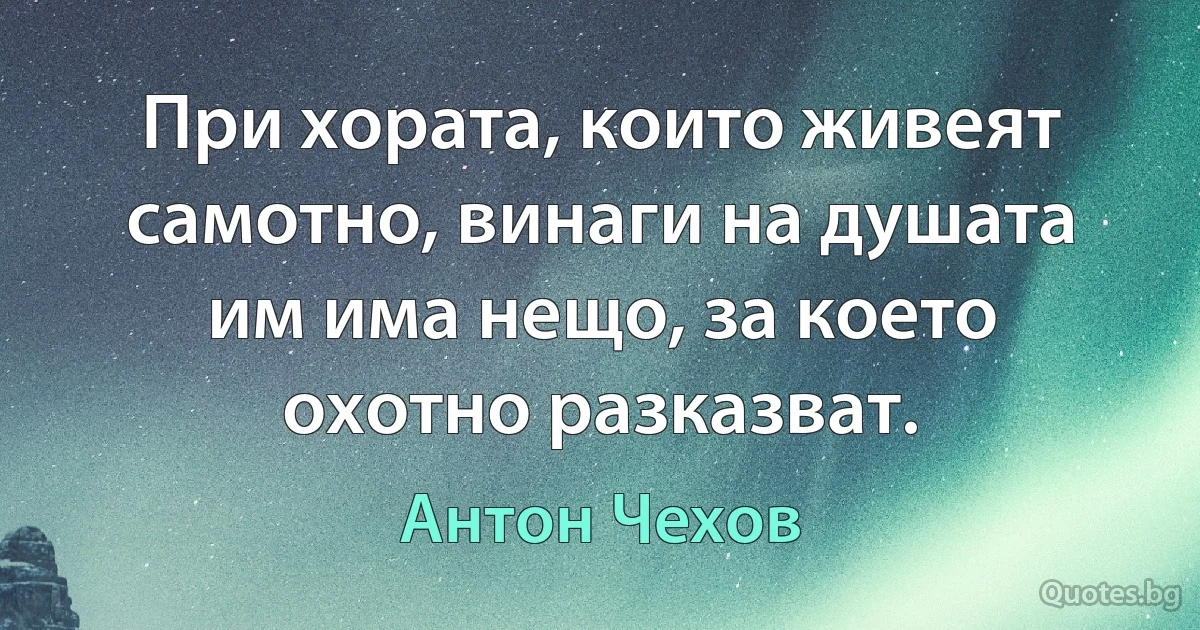 При хората, които живеят самотно, винаги на душата им има нещо, за което охотно разказват. (Антон Чехов)