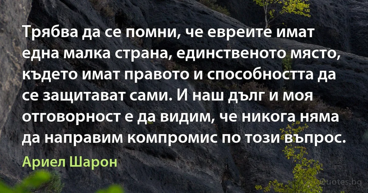 Трябва да се помни, че евреите имат една малка страна, единственото място, където имат правото и способността да се защитават сами. И наш дълг и моя отговорност е да видим, че никога няма да направим компромис по този въпрос. (Ариел Шарон)