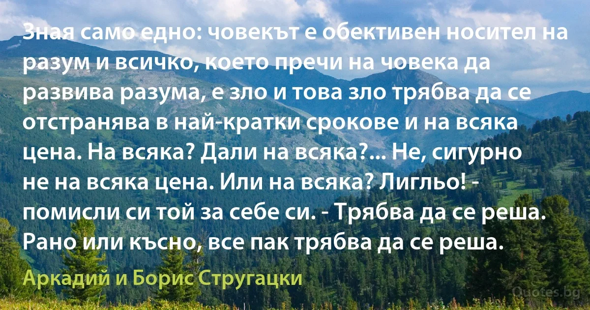 Зная само едно: човекът е обективен носител на разум и всичко, което пречи на човека да развива разума, е зло и това зло трябва да се отстранява в най-кратки срокове и на всяка цена. На всяка? Дали на всяка?... Не, сигурно не на всяка цена. Или на всяка? Лигльо! - помисли си той за себе си. - Трябва да се реша. Рано или късно, все пак трябва да се реша. (Аркадий и Борис Стругацки)