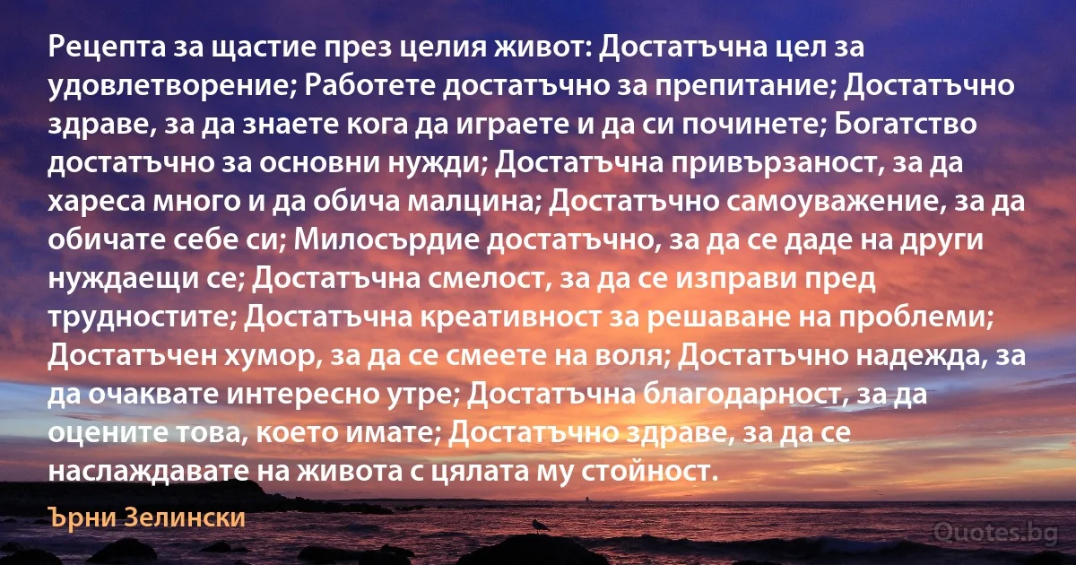 Рецепта за щастие през целия живот: Достатъчна цел за удовлетворение; Работете достатъчно за препитание; Достатъчно здраве, за да знаете кога да играете и да си починете; Богатство достатъчно за основни нужди; Достатъчна привързаност, за да хареса много и да обича малцина; Достатъчно самоуважение, за да обичате себе си; Милосърдие достатъчно, за да се даде на други нуждаещи се; Достатъчна смелост, за да се изправи пред трудностите; Достатъчна креативност за решаване на проблеми; Достатъчен хумор, за да се смеете на воля; Достатъчно надежда, за да очаквате интересно утре; Достатъчна благодарност, за да оцените това, което имате; Достатъчно здраве, за да се наслаждавате на живота с цялата му стойност. (Ърни Зелински)