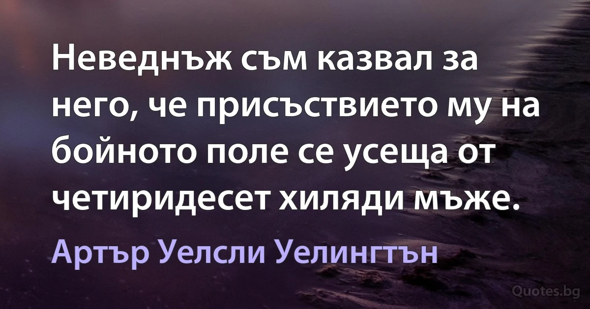 Неведнъж съм казвал за него, че присъствието му на бойното поле се усеща от четиридесет хиляди мъже. (Артър Уелсли Уелингтън)