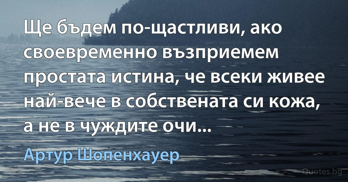 Ще бъдем по-щастливи, ако своевременно възприемем простата истина, че всеки живее най-вече в собствената си кожа, а не в чуждите очи... (Артур Шопенхауер)