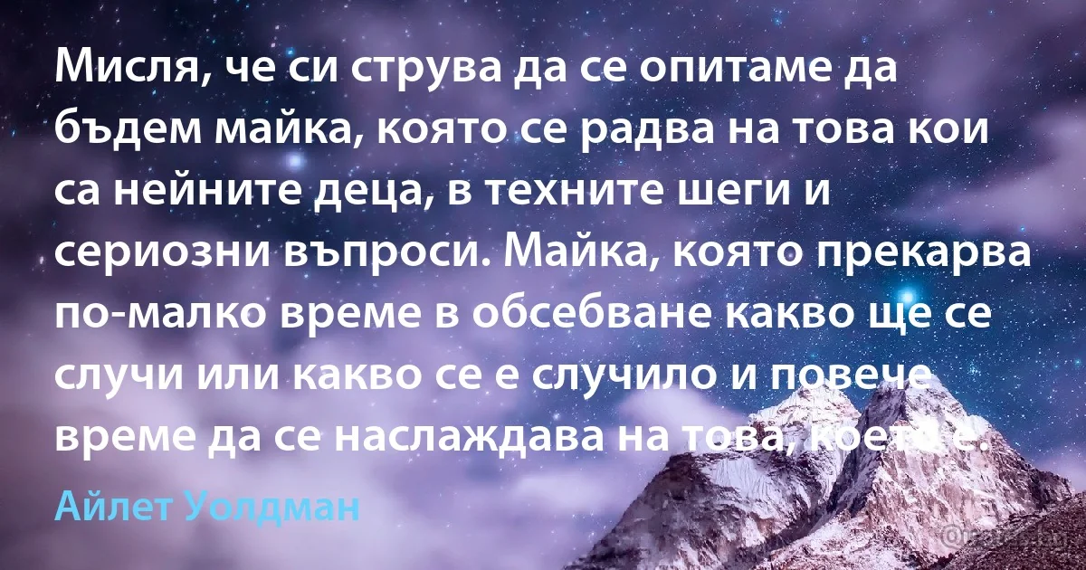 Мисля, че си струва да се опитаме да бъдем майка, която се радва на това кои са нейните деца, в техните шеги и сериозни въпроси. Майка, която прекарва по-малко време в обсебване какво ще се случи или какво се е случило и повече време да се наслаждава на това, което е. (Айлет Уолдман)