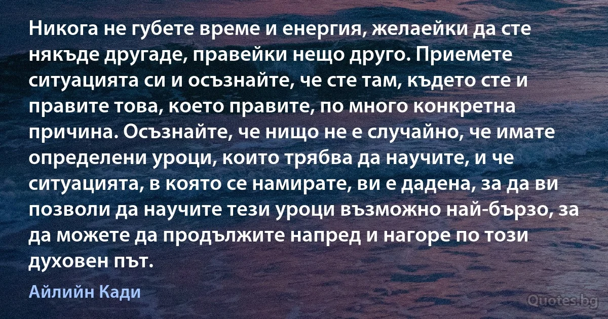 Никога не губете време и енергия, желаейки да сте някъде другаде, правейки нещо друго. Приемете ситуацията си и осъзнайте, че сте там, където сте и правите това, което правите, по много конкретна причина. Осъзнайте, че нищо не е случайно, че имате определени уроци, които трябва да научите, и че ситуацията, в която се намирате, ви е дадена, за да ви позволи да научите тези уроци възможно най-бързо, за да можете да продължите напред и нагоре по този духовен път. (Айлийн Кади)