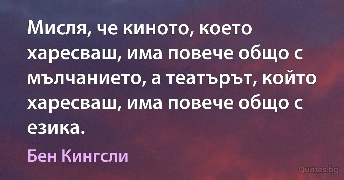 Мисля, че киното, което харесваш, има повече общо с мълчанието, а театърът, който харесваш, има повече общо с езика. (Бен Кингсли)