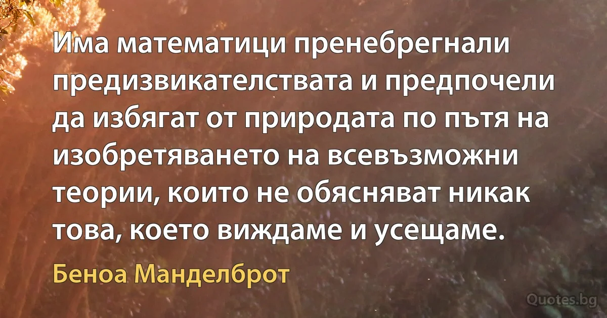 Има математици пренебрегнали предизвикателствата и предпочели да избягат от природата по пътя на изобретяването на всевъзможни теории, които не обясняват никак това, което виждаме и усещаме. (Беноа Манделброт)