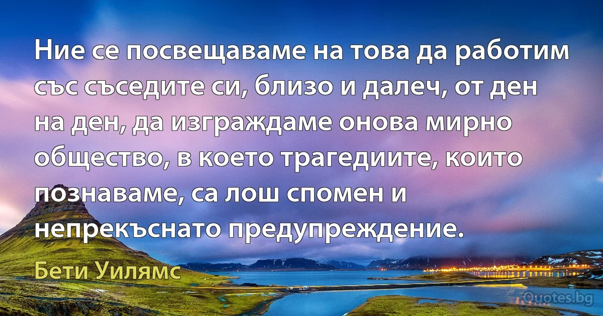 Ние се посвещаваме на това да работим със съседите си, близо и далеч, от ден на ден, да изграждаме онова мирно общество, в което трагедиите, които познаваме, са лош спомен и непрекъснато предупреждение. (Бети Уилямс)