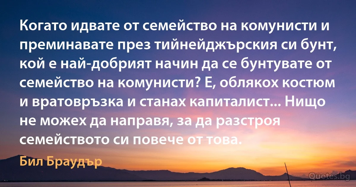 Когато идвате от семейство на комунисти и преминавате през тийнейджърския си бунт, кой е най-добрият начин да се бунтувате от семейство на комунисти? Е, облякох костюм и вратовръзка и станах капиталист... Нищо не можех да направя, за да разстроя семейството си повече от това. (Бил Браудър)