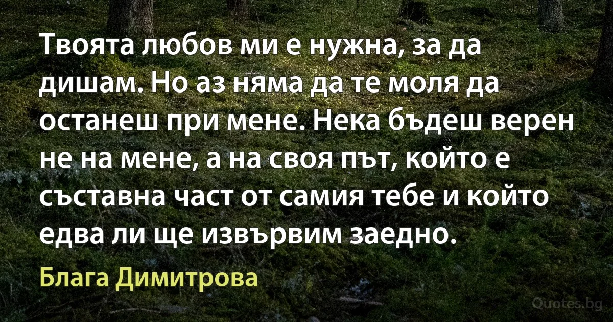 Твоята любов ми е нужна, за да дишам. Но аз няма да те моля да останеш при мене. Нека бъдеш верен не на мене, а на своя път, който е съставна част от самия тебе и който едва ли ще извървим заедно. (Блага Димитрова)