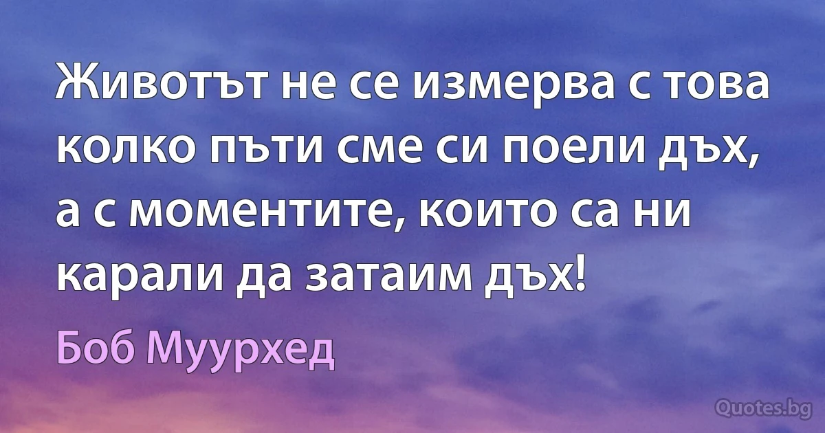 Животът не се измерва с това колко пъти сме си поели дъх, а с моментите, които са ни карали да затаим дъх! (Боб Муурхед)