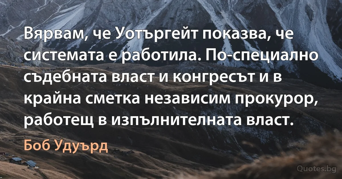 Вярвам, че Уотъргейт показва, че системата е работила. По-специално съдебната власт и конгресът и в крайна сметка независим прокурор, работещ в изпълнителната власт. (Боб Удуърд)