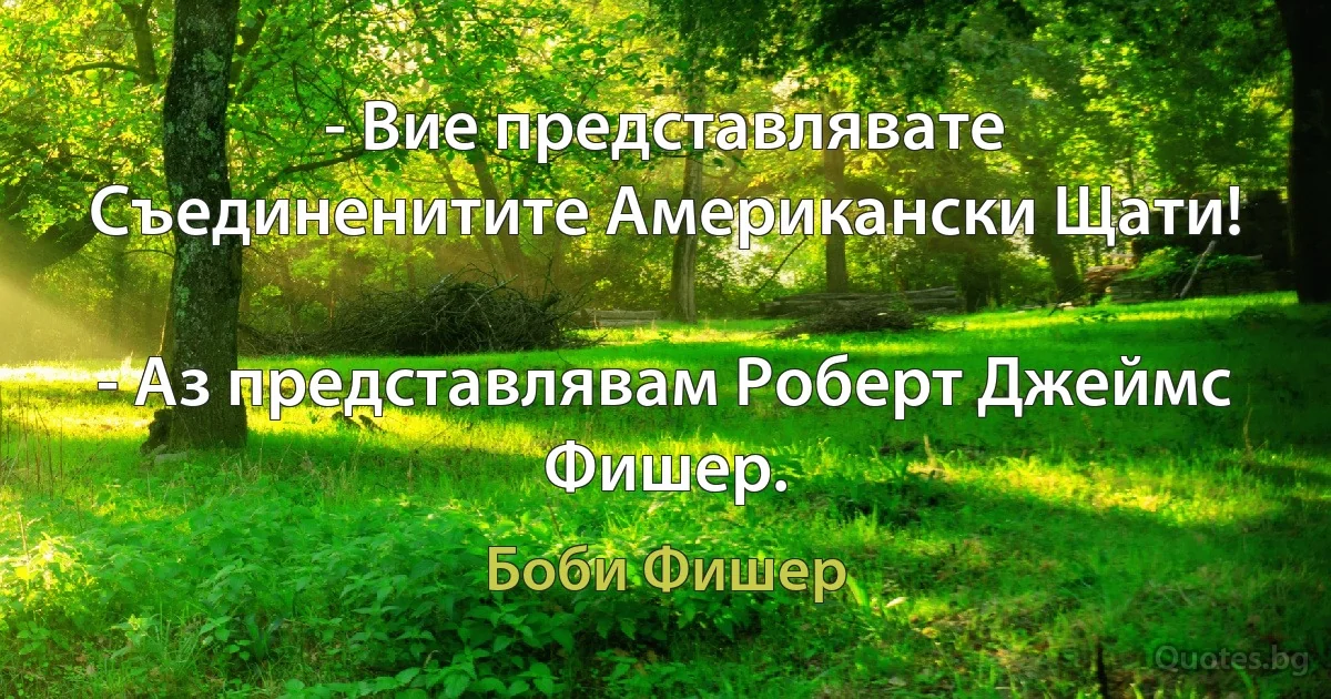 - Вие представлявате Съединенитите Американски Щати!

- Аз представлявам Роберт Джеймс Фишер. (Боби Фишер)