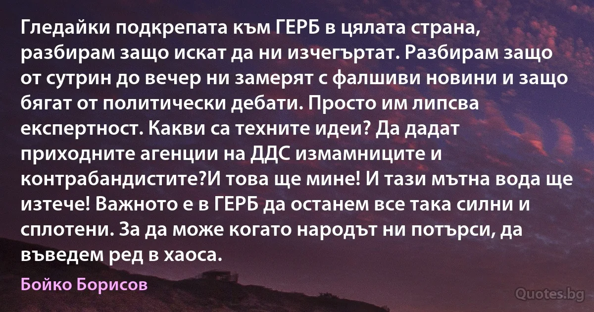 Гледайки подкрепата към ГЕРБ в цялата страна, разбирам защо искат да ни изчегъртат. Разбирам защо от сутрин до вечер ни замерят с фалшиви новини и защо бягат от политически дебати. Просто им липсва експертност. Какви са техните идеи? Да дадат приходните агенции на ДДС измамниците и контрабандистите?И това ще мине! И тази мътна вода ще изтече! Важното е в ГЕРБ да останем все така силни и сплотени. За да може когато народът ни потърси, да въведем ред в хаоса. (Бойко Борисов)