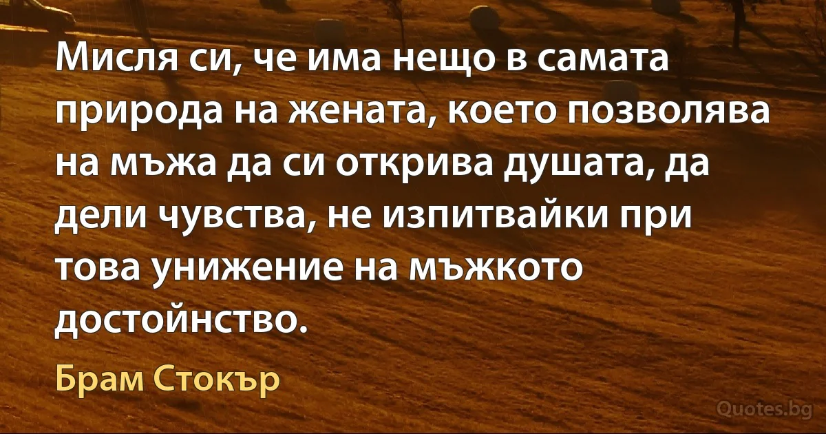 Мисля си, че има нещо в самата природа на жената, което позволява на мъжа да си открива душата, да дели чувства, не изпитвайки при това унижение на мъжкото достойнство. (Брам Стокър)