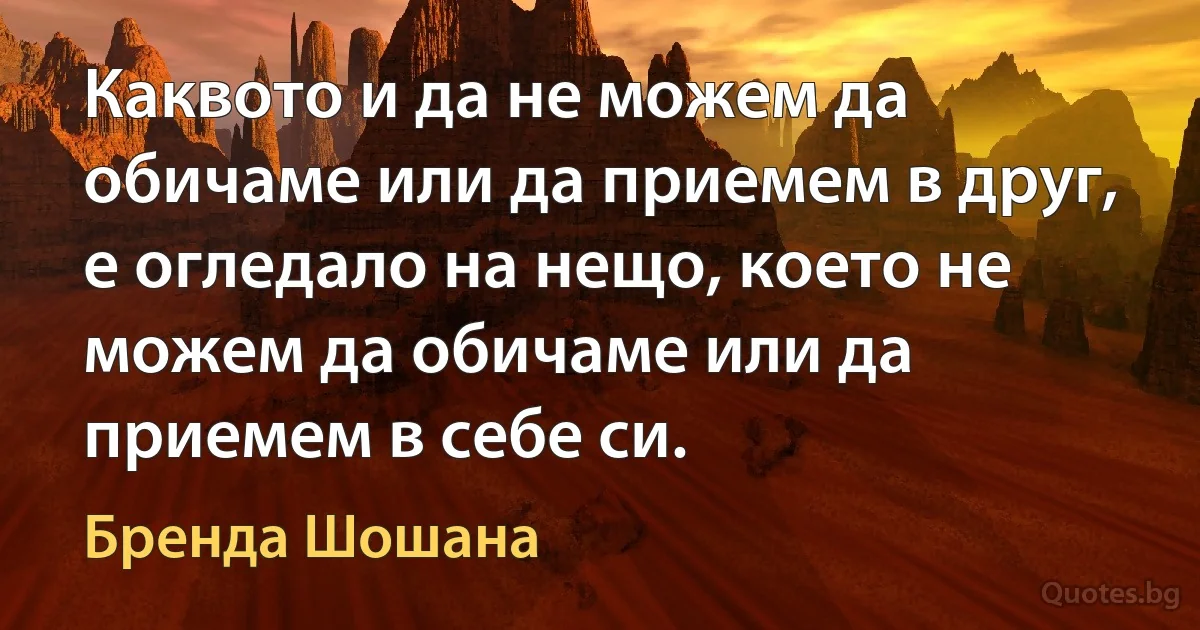 Каквото и да не можем да обичаме или да приемем в друг, е огледало на нещо, което не можем да обичаме или да приемем в себе си. (Бренда Шошана)