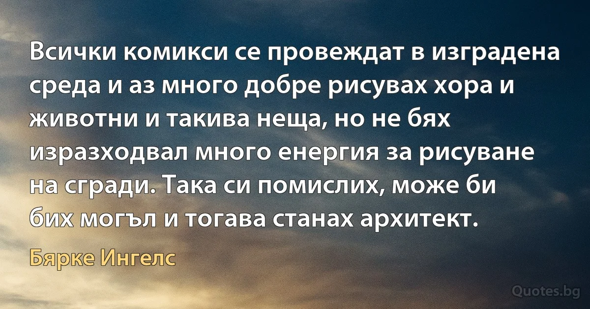 Всички комикси се провеждат в изградена среда и аз много добре рисувах хора и животни и такива неща, но не бях изразходвал много енергия за рисуване на сгради. Така си помислих, може би бих могъл и тогава станах архитект. (Бярке Ингелс)