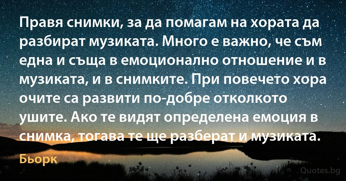 Правя снимки, за да помагам на хората да разбират музиката. Много е важно, че съм една и съща в емоционално отношение и в музиката, и в снимките. При повечето хора очите са развити по-добре отколкото ушите. Ако те видят определена емоция в снимка, тогава те ще разберат и музиката. (Бьорк)