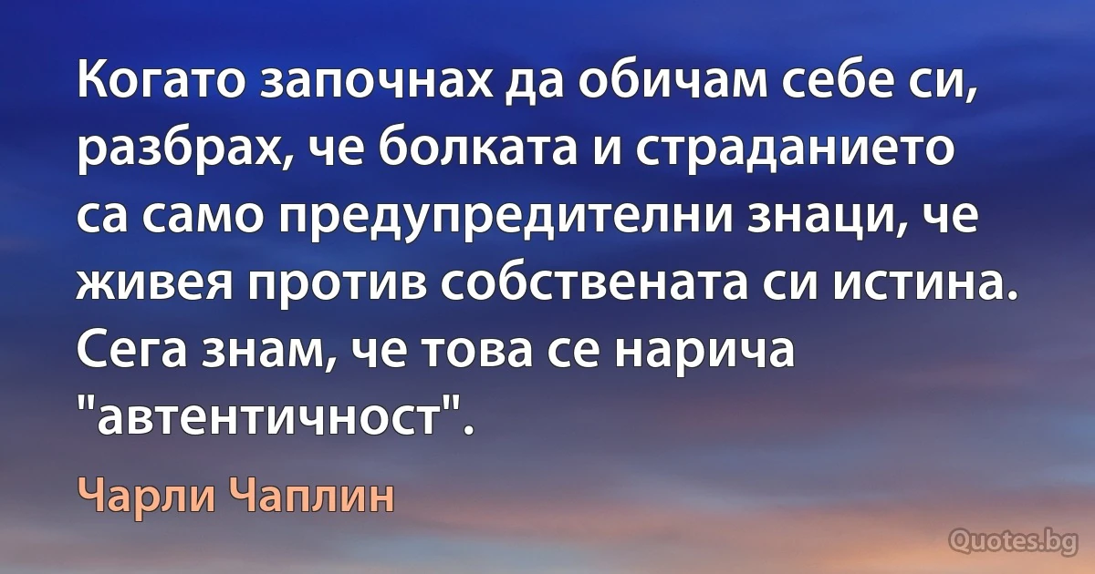 Когато започнах да обичам себе си, разбрах, че болката и страданието са само предупредителни знаци, че живея против собствената си истина. Сега знам, че това се нарича "автентичност". (Чарли Чаплин)