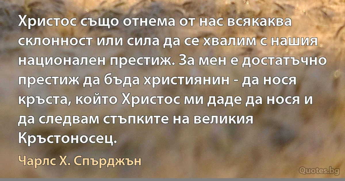 Христос също отнема от нас всякаква склонност или сила да се хвалим с нашия национален престиж. За мен е достатъчно престиж да бъда християнин - да нося кръста, който Христос ми даде да нося и да следвам стъпките на великия Кръстоносец. (Чарлс Х. Спърджън)