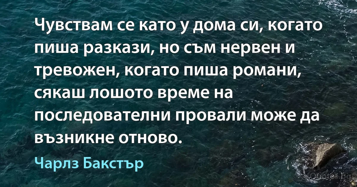 Чувствам се като у дома си, когато пиша разкази, но съм нервен и тревожен, когато пиша романи, сякаш лошото време на последователни провали може да възникне отново. (Чарлз Бакстър)