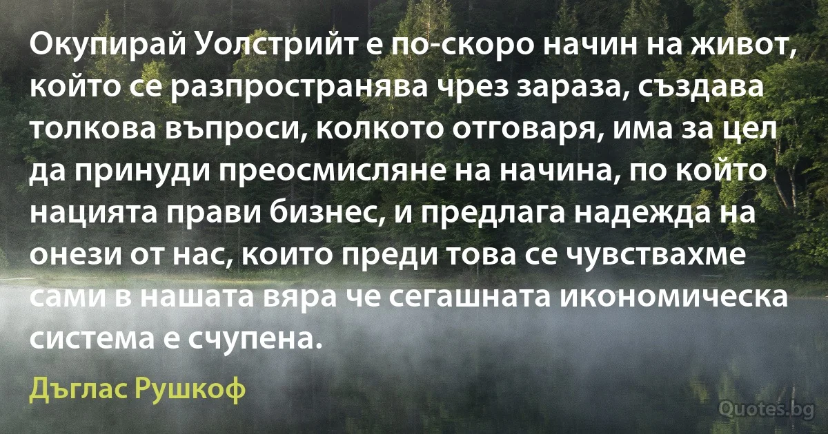 Окупирай Уолстрийт е по-скоро начин на живот, който се разпространява чрез зараза, създава толкова въпроси, колкото отговаря, има за цел да принуди преосмисляне на начина, по който нацията прави бизнес, и предлага надежда на онези от нас, които преди това се чувствахме сами в нашата вяра че сегашната икономическа система е счупена. (Дъглас Рушкоф)