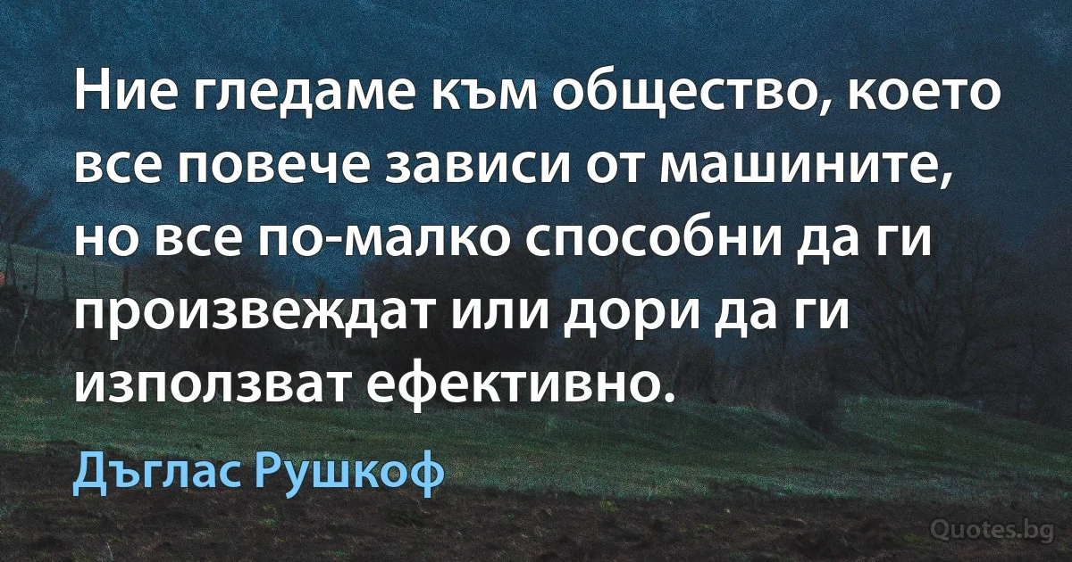 Ние гледаме към общество, което все повече зависи от машините, но все по-малко способни да ги произвеждат или дори да ги използват ефективно. (Дъглас Рушкоф)