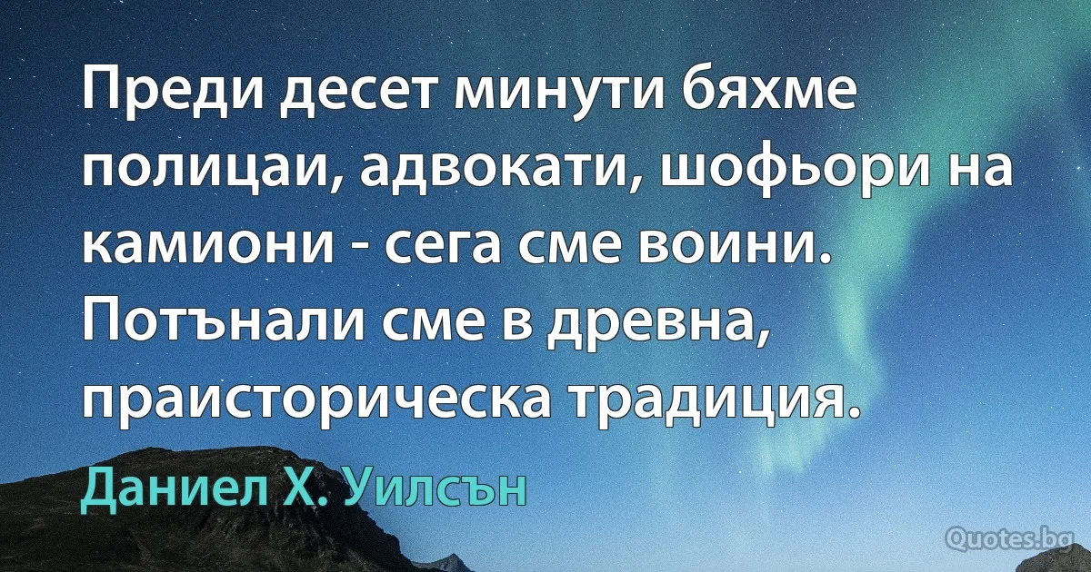 Преди десет минути бяхме полицаи, адвокати, шофьори на камиони - сега сме воини. Потънали сме в древна, праисторическа традиция. (Даниел Х. Уилсън)