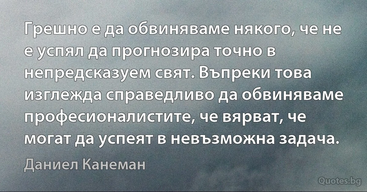 Грешно е да обвиняваме някого, че не е успял да прогнозира точно в непредсказуем свят. Въпреки това изглежда справедливо да обвиняваме професионалистите, че вярват, че могат да успеят в невъзможна задача. (Даниел Канеман)