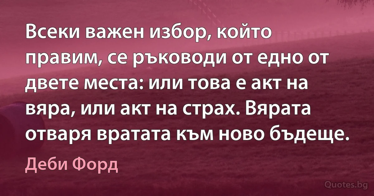 Всеки важен избор, който правим, се ръководи от едно от двете места: или това е акт на вяра, или акт на страх. Вярата отваря вратата към ново бъдеще. (Деби Форд)