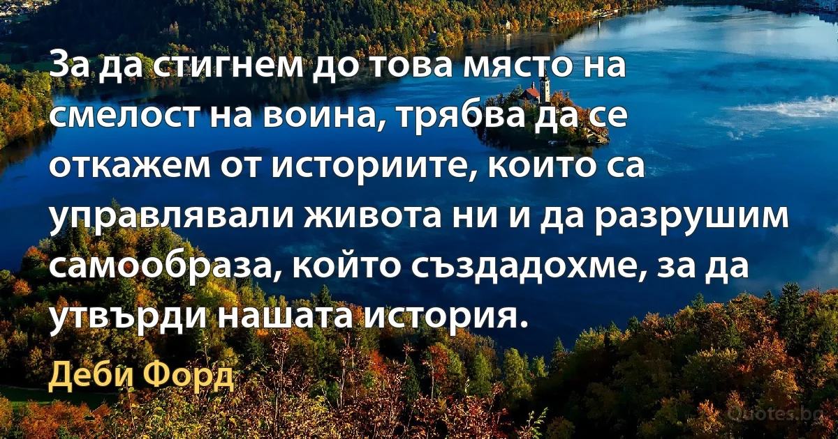 За да стигнем до това място на смелост на воина, трябва да се откажем от историите, които са управлявали живота ни и да разрушим самообраза, който създадохме, за да утвърди нашата история. (Деби Форд)