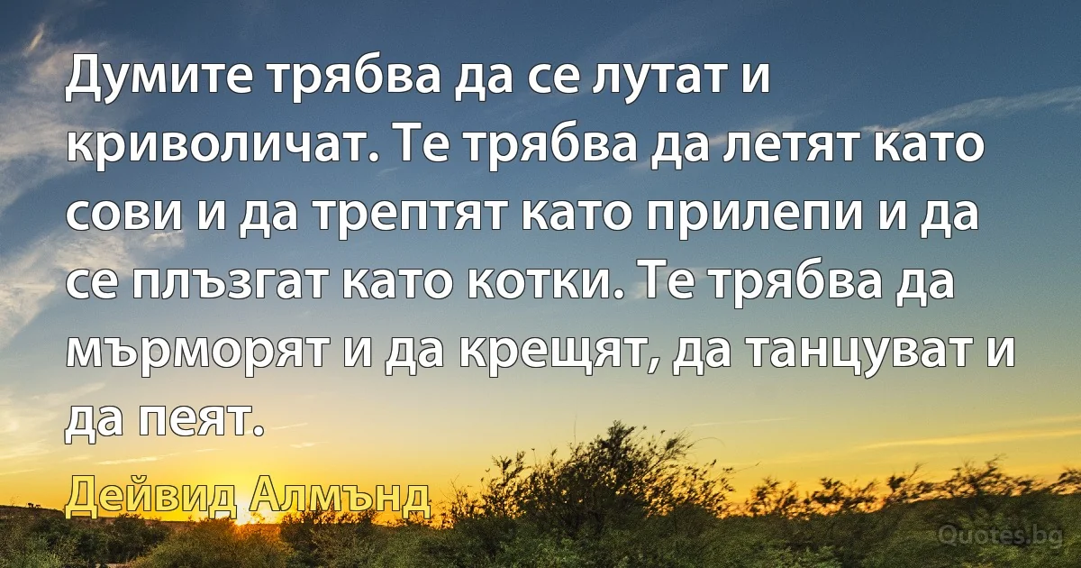 Думите трябва да се лутат и криволичат. Те трябва да летят като сови и да трептят като прилепи и да се плъзгат като котки. Те трябва да мърморят и да крещят, да танцуват и да пеят. (Дейвид Алмънд)