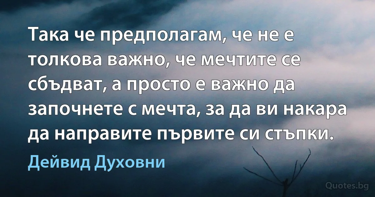 Така че предполагам, че не е толкова важно, че мечтите се сбъдват, а просто е важно да започнете с мечта, за да ви накара да направите първите си стъпки. (Дейвид Духовни)