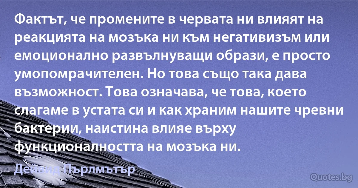 Фактът, че промените в червата ни влияят на реакцията на мозъка ни към негативизъм или емоционално развълнуващи образи, е просто умопомрачителен. Но това също така дава възможност. Това означава, че това, което слагаме в устата си и как храним нашите чревни бактерии, наистина влияе върху функционалността на мозъка ни. (Дейвид Пърлмътър)