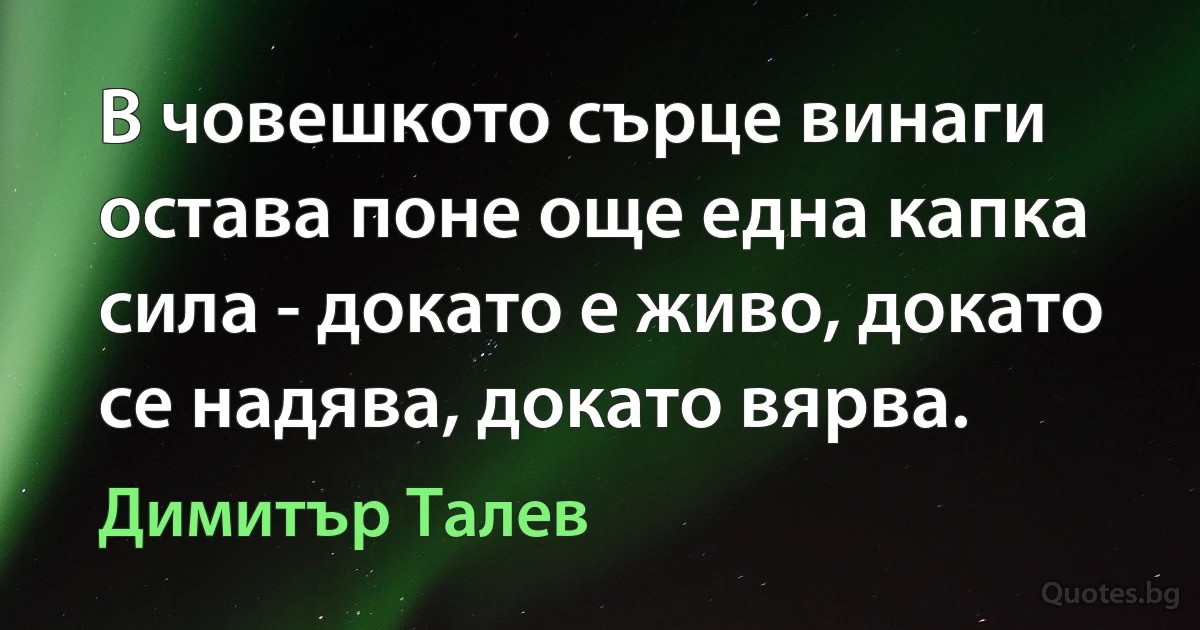 В човешкото сърце винаги остава поне още една капка сила - докато е живо, докато се надява, докато вярва. (Димитър Талев)