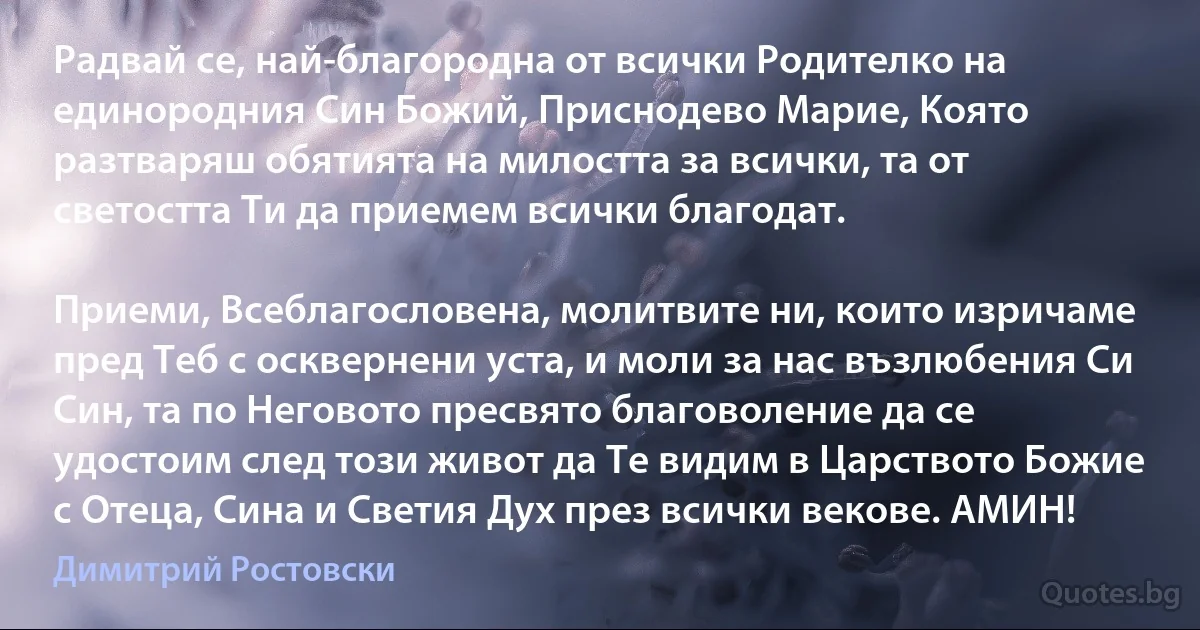 Радвай се, най-благородна от всички Родителко на единородния Син Божий, Приснодево Марие, Която разтваряш обятията на милостта за всички, та от светостта Ти да приемем всички благодат.

Приеми, Всеблагословена, молитвите ни, които изричаме пред Теб с осквернени уста, и моли за нас възлюбения Си Син, та по Неговото пресвято благоволение да се удостоим след този живот да Те видим в Царството Божие с Отеца, Сина и Светия Дух през всички векове. АМИН! (Димитрий Ростовски)