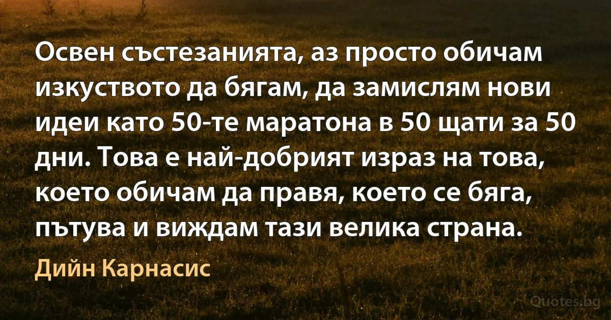 Освен състезанията, аз просто обичам изкуството да бягам, да замислям нови идеи като 50-те маратона в 50 щати за 50 дни. Това е най-добрият израз на това, което обичам да правя, което се бяга, пътува и виждам тази велика страна. (Дийн Карнасис)