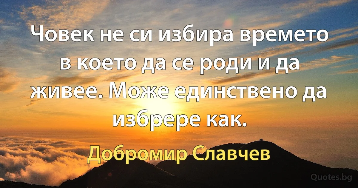 Човек не си избира времето в което да се роди и да живее. Може единствено да избрере как. (Добромир Славчев)