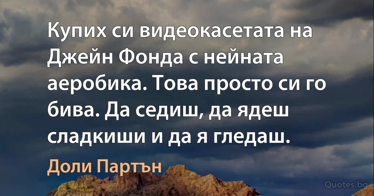 Купих си видеокасетата на Джейн Фонда с нейната аеробика. Това просто си го бива. Да седиш, да ядеш сладкиши и да я гледаш. (Доли Партън)