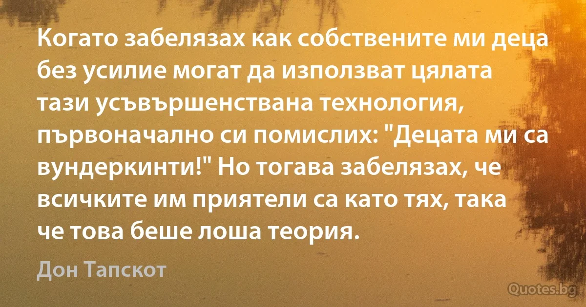 Когато забелязах как собствените ми деца без усилие могат да използват цялата тази усъвършенствана технология, първоначално си помислих: "Децата ми са вундеркинти!" Но тогава забелязах, че всичките им приятели са като тях, така че това беше лоша теория. (Дон Тапскот)