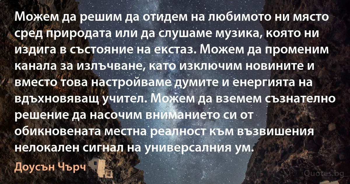 Можем да решим да отидем на любимото ни място сред природата или да слушаме музика, която ни издига в състояние на екстаз. Можем да променим канала за излъчване, като изключим новините и вместо това настройваме думите и енергията на вдъхновяващ учител. Можем да вземем съзнателно решение да насочим вниманието си от обикновената местна реалност към възвишения нелокален сигнал на универсалния ум. (Доусън Чърч)